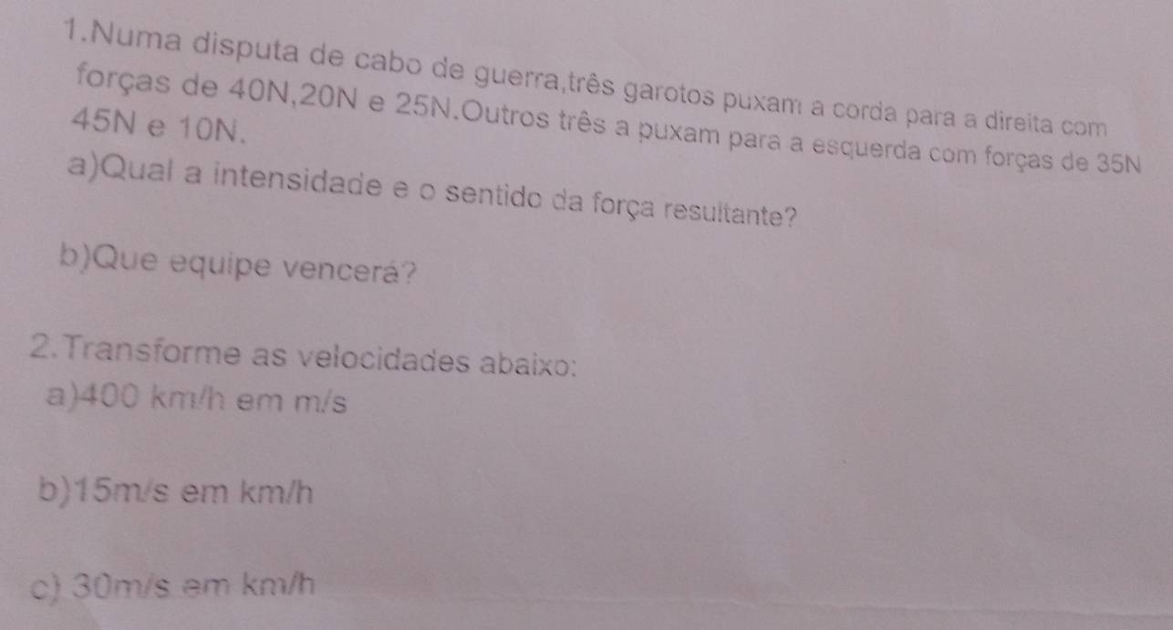 Numa disputa de cabo de guerra,três garotos puxam a corda para a direita com 
forças de 40N, 20N e 25N.Outros três a puxam para a esquerda com forças de 35N
45N e 10N. 
a)Qual a intensidade e o sentido da força resultante? 
b)Que equipe vencerá? 
2.Transforme as velocidades abaixo: 
a) 400 km/h em m/s
b) 15m/s em km/h
c) 30m/s em km/h