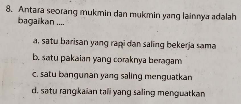 Antara seorang mukmin dan mukmin yang lainnya adalah
bagaikan ....
a. satu barisan yang rapi dan saling bekerja sama
b. satu pakaian yang coraknya beragam
c. satu bangunan yang saling menguatkan
d. satu rangkaian tali yang saling menguatkan