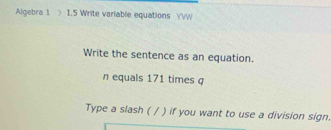 Algebra 1 > I.5 Write variable equations YVW 
Write the sentence as an equation. 
n equals 171 times q 
Type a slash ( / ) if you want to use a division sign.