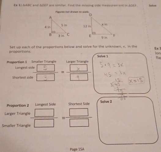 Eparallel △ ABC and △ DEF are similar. Find the missing side measuren ent in △ DEF, Solve 
Figures not drawn to scale. 


Set up each of the proportions below and solve for the unknown, x, in the Ex 3 
proportions. lon 
Solve 1 fla 
Proportion 1 Smaller Triangle Larger Triangle 
Longest side 
Shortest side · 
Proportion 2 Longest Side Shortest Side Solve 2 
Larger Triangle 
Smaller Triangle  □ /□  = □ /□  
Page 15A