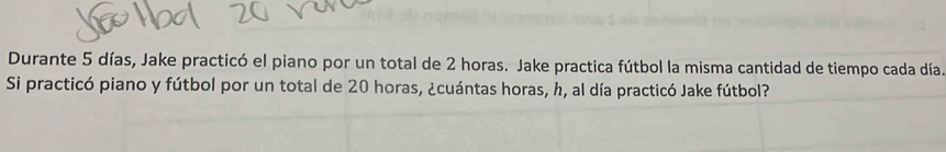 Durante 5 días, Jake practicó el piano por un total de 2 horas. Jake practica fútbol la misma cantidad de tiempo cada día. 
Si practicó piano y fútbol por un total de 20 horas, ¿cuántas horas, h, al día practicó Jake fútbol?