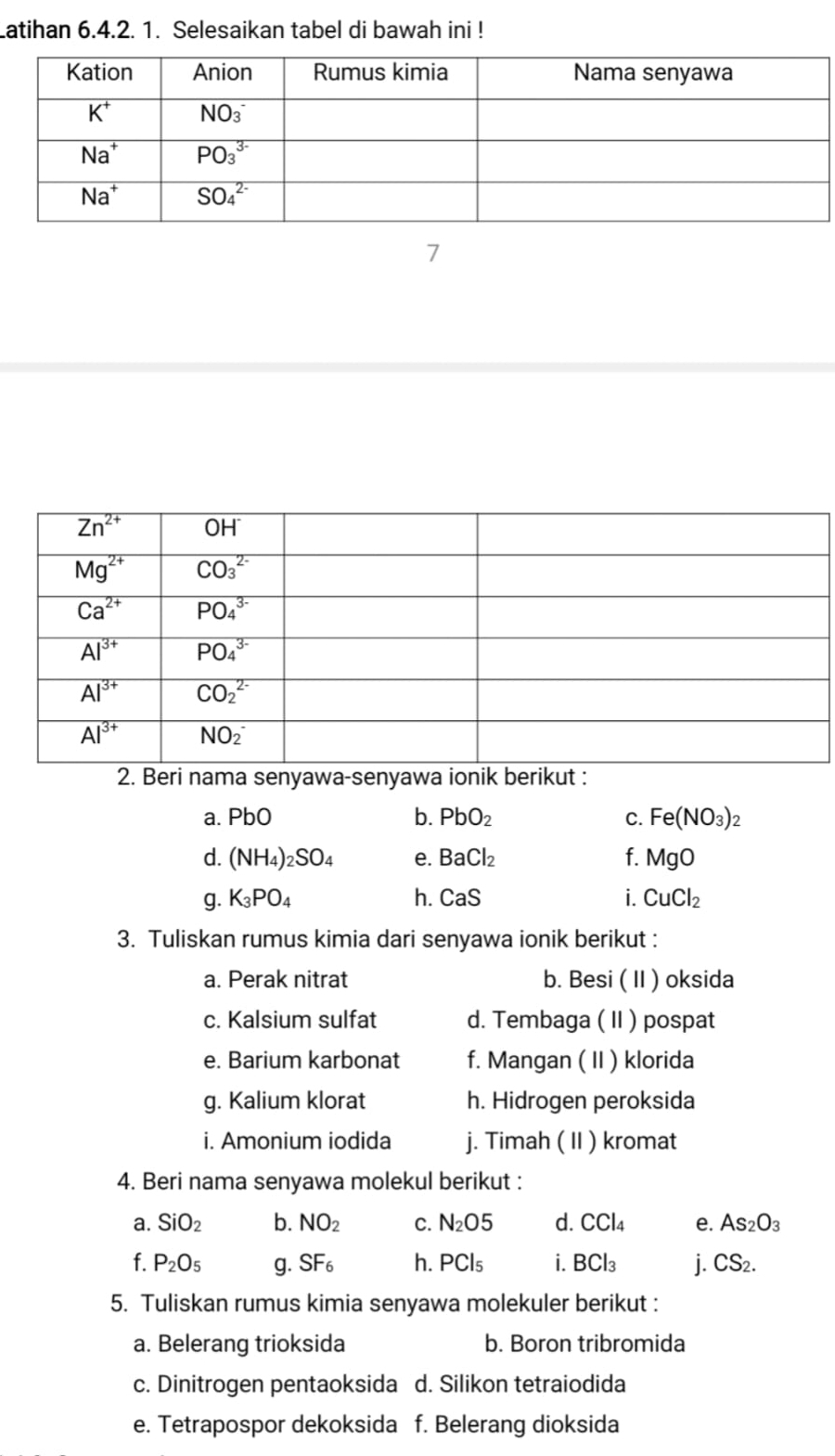 Latihan 6.4.2. 1. Selesaikan tabel di bawah ini !
2. Beri nama senyawa-senyawa ionik berikut :
a. PbO b. PbO_2 C. Fe(NO_3)_2
d. (NH_4)_2SO_4 e. BaCl_2 f. MgO
g. K_3PO_4 h. CaS i. CuCl_2
3. Tuliskan rumus kimia dari senyawa ionik berikut :
a. Perak nitrat b. Besi ( II ) oksida
c. Kalsium sulfat d. Tembaga ( II ) pospat
e. Barium karbonat f. Mangan ( II ) klorida
g. Kalium klorat h. Hidrogen peroksida
i. Amonium iodida j. Timah ( II ) kromat
4. Beri nama senyawa molekul berikut :
a. SiO_2 b. NO_2 C. N_2O5 d. CCl_4 e. As_2O_3
f. P_2O_5 g. SF_6 h. PCl_5 i. BCl_3 i. CS_2.
5. Tuliskan rumus kimia senyawa molekuler berikut :
a. Belerang trioksida b. Boron tribromida
c. Dinitrogen pentaoksida d. Silikon tetraiodida
e. Tetrapospor dekoksida f. Belerang dioksida