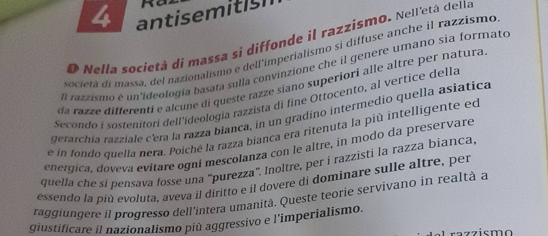 antisemitish 
O Nella società di massa si diffonde il razzismo. Nell'età della 
societa di massa, del nazionalismo e dell’imperialismo si diffuse anche il razzismo 
Il razzismo è un'ideología basata sulla convinzione che il genere umano sía formato 
da razze differenti e alçune di queste razze siano superiori alle altre per natura 
Secondo i sostenitori dell’ideologia razzista di fine Ottocento, al vertice della 
gerarchía razziale c'era la razza bianca, in un gradino intermedio quella asiática 
e in fondo quella nera. Poiché la razza bianca era ritenuta la più intelligente ed 
energica, doveva evitare ogni mescolanza con le altre, in modo da preservare 
quella che si pensava fosse una “purezza”. Inoltre, per i razzisti la razza bianca, 
essendo la più evoluta, aveva il diritto e il dovere di dominare sulle altre, per 
raggiungere il progresso dell’intera umanità. Queste teorie servivano in realtà a 
giustificare il nazionalismo più aggressivo e l’imperialismo. 
razzismo