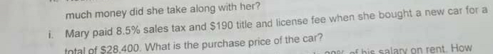 much money did she take along with her? 
i. Mary paid 8.5% sales tax and $190 title and license fee when she bought a new car for a 
tntal of $28,400. What is the purchase price of the car? 
alary on rent. How