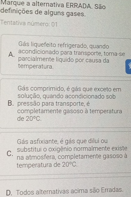 Marque a alternativa ERRADA. São
definições de alguns gases.
Tentativa número: 01
Gás liquefeito refrigerado, quando
A. acondicionado para transporte, torna-se
parcialmente liquido por causa da
temperatura.
Gás comprimido, é gás que exceto em
solução, quando acondicionado sob
B. pressão para transporte, é
completamente gasoso à temperatura
de 20°C.
Gás asfixiante, é gás que dilui ou
C. substitui o oxigênio normalmente existe
na atmosfera, completamente gasoso à
temperatura de 20°C.
D. Todos alternativas acima são Erradas.