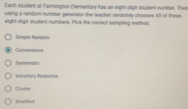 Each student at Farmington Elementary has an eight-digit student number. Ther
using a random number generator the teacher randomly chooses 45 of these
eight-digit student numbers. Pick the correct sampling method.
Simple Random
Convenience
Systematic
Voluntary Response
Cluster
Stratified