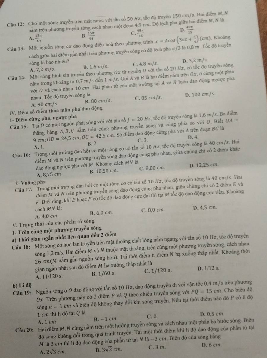 Cho một sóng truyền trên mặt nước với tần số 50 Hz, tốc độ truyền 150 cm/s. Hai điểm M,N
nằm trên phương truyền sóng cách nhau một đoạn 4,9 cm. Độ lệch pha giữa hai điểm M, N là
D.  49π /15 
A.  15π /49 
B.  15π /98 
C.  98π /15 
Câu 13: Một nguồn sóng cơ dao động điều hoà theo phương trình x=Acos (3π t+ π /4 )(cm). Khoảng
cách giữa hai điểm gần nhất trên phương truyền sóng có độ lệch pha π/3 là 0,8 m. Tốc độ truyền
sóng là bao nhiêu?
A. 7,2 m/s. B. 1,6 m/s. C. 4,8 m/s D. 3,2 m/s.
Câu 14: Một sóng hình sin truyền theo phương Ox từ nguồn O với tần số 20 Hz, có tốc độ truyền sóng
nằm trong khoảng từ 0,7 m/s đến 1 m/s. Gọi A và B là hai điểm nằm trên Ox, ở cùng một phía
với O và cách nhau 10 cm. Hai phần tử của môi trường tại A và B luôn đao động ngược pha
nhau. Tốc độ truyền sóng là
A. 90 cm/s. B. 80 cm/s. C. 85 cm/s. D. 100 cm/s.
IV. Đếm số điểm thỏa mãn pha dao động
1- Điểm cùng pha, ngược pha
Câu 15: Tại O có một nguồn phát sóng với với tần số f=20Hz , tốc độ truyền sóng là 1,6 m/s. Ba điểm
thẳng hàng A,B,C nằm trên cùng phương truyền sóng và cùng phia so với O. Biết OA=
4. Số điểm dao động cùng pha với A trên đoạn BC là
C. 3. D. 4.
9cm;OB=24,5cm;OC=42,5cm B. 2
A. 1.
Câu 16: Trong môi trường đàn hồi có một sóng cơ có tần số 10 Hz, tốc độ truyền sóng là 40 cm/s. Hai
điểm M và N trên phương truyền sóng dao động cùng pha nhau, giữa chúng chỉ có 2 điểm khác
dao động ngược pha với M. Khoảng cách MN là
A. 8,75 cm. B. 10,50 cm. C. 8,00 cm. D. 12,25 cm.
2- Vuông pha
Câu 17: Trong môi trường đản hồi có một sóng cơ có tần số 10 Hz, tốc độ truyền sóng là 40 cm/s. Hai
điểm M và N trên phương truyền sóng dao động cùng pha nhau, giữa chúng chỉ có 2 điểm E và
F. Biết rằng, khi E hoặc F có tốc độ dao động cực đại thì tại M tốc độ dao động cực tiểu. Khoảng
cách MN là:
A. 4,0 cm. B. 6,0 cm. C. 8,0 cm. D. 4,5 cm.
V. Trạng thái của các phần tử sóng
1- Trên cùng một phương truyền sóng
a) Thời gian ngắn nhất liên quan đến 2 điểm
Câu 18: Một sóng cơ học lan truyền trên mặt thoáng chất lóng nằm ngang với tần số 10 Hz, tốc độ truyền
sóng 1,2 m/s. Hai điểm M và N thuộc mặt thoáng, trên cùng một phương truyền sóng, cách nhau
26 cm(M nằm gần nguồn sóng hơn). Tai thời điểm t, điểm N hạ xuồng thấp nhất. Khoảng thời
gian ngắn nhất sau đó điểm M hạ xuống thắp nhất là
A. 11/120 s. B. 1/60 s. C. 1/120 s. D. 1/12 s.
b) Li độ
Câu 19: Nguồn sóng ở O dao động với tần số 10 Hz, dao động truyền đi với vận tốc 0,4 m/s trên phương
0x. Trên phương này có 2 điểm P và Q theo chiều truyền sóng với PQ=15cm Cho biên độ
sóng a=1cm và biên độ không thay đổi khi sóng truyền. Nếu tại thời điểm nào đó P có lì độ
1 cm thì li độ tại Q là D. 0,5 cm
A. 1 cm B. −1 cm C. 0.
Câu 20: Hai điểm M, N cùng nằm trên một hướng truyền sóng và cách nhau một phần ba bước sóng. Biên
độ sóng không đổi trong quá trình truyền. Tại một thời điểm khi li độ dao động của phần từ tại
M là 3 cm thì li độ dao động của phần tứ tại N là -3 cm. Biên độ của sóng bằng
A. 2sqrt(3)cm B. 3sqrt(2)cm. C. 3 m.
D. 6 cm