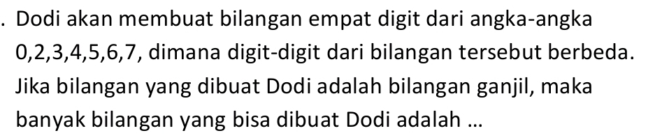 Dodi akan membuat bilangan empat digit dari angka-angka
0, 2, 3, 4, 5, 6, 7, dimana digit-digit dari bilangan tersebut berbeda. 
Jika bilangan yang dibuat Dodi adalah bilangan ganjil, maka 
banyak bilangan yang bisa dibuat Dodi adalah ...