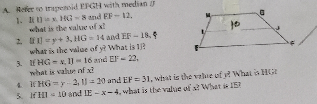 Refer to trapezoid EFGH with median IJ
1、 If IJ=x, HG=8 and EF=12, 
what is the value of x? 
2. IfIJ=y+3, HG=14 and EF=18
what is the value of y? What is IJ? 
3. If HG=x, IJ=16 and EF=22, 
what is value of x? 
4. If HG=y-2, IJ=20 and EF=31 , what is the value of y? What is HG? 
5. If HI=10 and IE=x-4 , what is the value of x? What is IE?