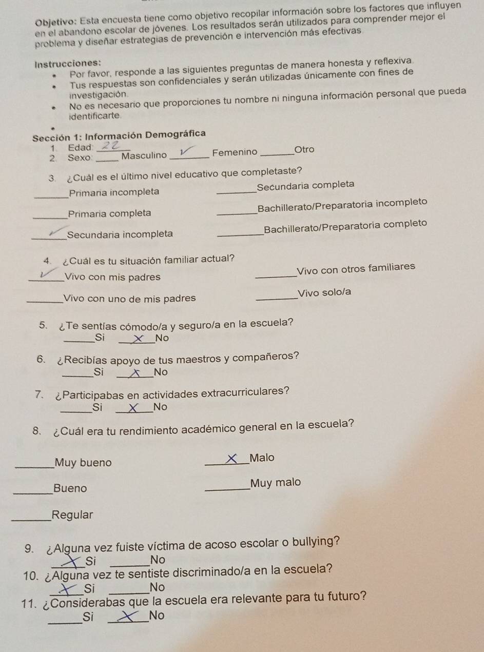 Objetivo: Esta encuesta tiene como objetivo recopilar información sobre los factores que influyen
en el abandono escolar de jóvenes. Los resultados serán utilizados para comprender mejor el
problema y diseñar estrategias de prevención e intervención más efectivas
Instrucciones:
Por favor, responde a las siguientes preguntas de manera honesta y reflexiva
Tus respuestas son confidenciales y serán utilizadas únicamente con fines de
investigación
No es necesario que proporciones tu nombre ni ninguna información personal que pueda
identificarte
*  Sección 1: Información Demográfica
1 Edad
2. Sexo: _Masculino _Femenino _Otro
3. Cuál es el último nivel educativo que completaste?
_Primaria incompleta _Secundaria completa
_Primaria completa _Bachillerato/Preparatoria incompleto
_Secundaria incompleta _Bachillerato/Preparatoria completo
4. Cuál es tu situación familiar actual?
_
Vivo con otros familiares
_Vivo con mis padres
_Vivo con uno de mis padres _Vivo solo/a
5. Te sentías cómodo/a y seguro/a en la escuela?
_
_Si No
6. ¿Recibías apoyo de tus maestros y compañeros?
__
Si x No
7. £Participabas en actividades extracurriculares?
_
_Si No
8. ¿Cuál era tu rendimiento académico general en la escuela?
_Muy bueno
_
Malo
_
Bueno _Muy malo
_Regular
9. Alguna vez fuiste víctima de acoso escolar o bullying?
Si No
10. ¿Alguna vez te sentiste discriminado/a en la escuela?
Si
No
11.  ¿Considerabas que la escuela era relevante para tu futuro?
_
Si
_
No