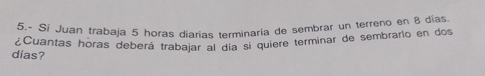 5.- Si Juan trabaja 5 horas diarias terminaría de sembrar un terreno en 8 días. 
¿Cuantas horas deberá trabajar al día si quiere terminar de sembrarlo en dos 
días?