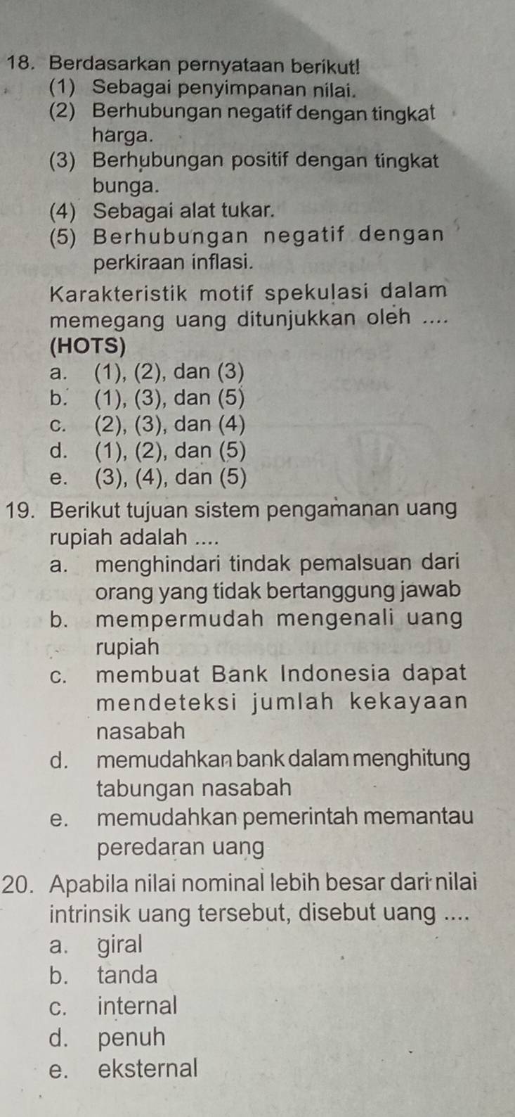 Berdasarkan pernyataan berikut!
(1) Sebagai penyimpanan nilai.
(2) Berhubungan negatif dengan tingkat
harga.
(3) Berhubungan positif dengan tingkat
bunga.
(4) Sebagai alat tukar.
(5) Berhubungan negatif dengan
perkiraan inflasi.
Karakteristik motif spekuļasi dalam
memegang uang ditunjukkan oleh ....
(HOTS)
a. (1), (2), dan (3)
b. (1), (3), dan (5)
c. (2), (3), dan (4)
d. (1), (2), dan (5)
e. (3), (4), dan (5)
19. Berikut tujuan sistem pengamanan uang
rupiah adalah ....
a. menghindari tindak pemalsuan dari
orang yang tidak bertanggung jawab
b. mempermudah mengenali uang
rupiah
c. membuat Bank Indonesia dapat
mendeteksi jumlah kekayaan
nasabah
d. memudahkan bank dalam menghitung
tabungan nasabah
e. memudahkan pemerintah memantau
peredaran uang
20. Apabila nilai nominal lebih besar dari nilai
intrinsik uang tersebut, disebut uang ....
a. giral
b. tanda
c. internal
d. penuh
e. eksternal