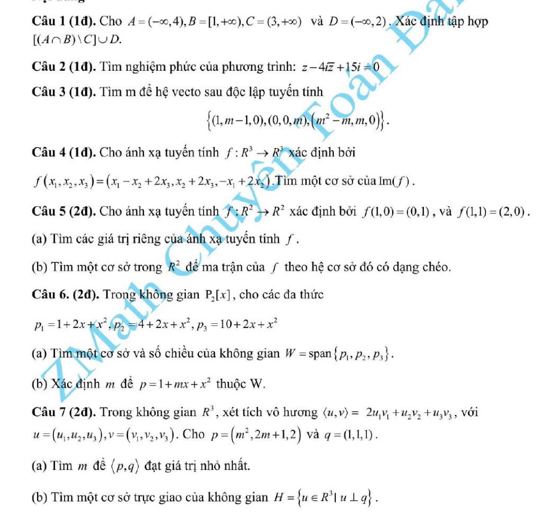 (1đ). Cho A=(-∈fty ,4),B=[1,+∈fty ),C=(3,+∈fty ) và D=(-∈fty ,2).  Xác định tập hợp
[(A∩ B)vee C]∪ D.
Câu 2 (1đ). Tìm nghiệm phức của phương trình: z-4ioverline z+15i=0
Câu 3 (1đ). Tìm m để hệ vecto sau độc lập tuyến tính
 (1,m-1,0),(0,0,m),(m^2-m,m,0) .
Câu 4 (1đ). Cho ánh xạ tuyến tính f:R^3to R^3 xác định bởi
f(x_1,x_2,x_3)=(x_1-x_2+2x_3,x_2+2x_3,-x_1+2x_2).Tìm một cơ sở của Im(f) .
Câu 5 (2đ). Cho ánh xạ tuyển tính f:R^2to R^2 xác định bởi f(1,0)=(0,1) , và f(1,1)=(2,0).
(a) Tìm các giá trị riêng của ánh xạ tuyến tính ƒ.
(b) Tìm một cơ sở trong R^2 để ma trận của ƒ theo hệ cơ sở đó có dạng chéo.
Câu 6. (2đ). Trong không gian P_2[x] , cho các đa thức
p_1=1+2x+x^2,p_2=4+2x+x^2,p_3=10+2x+x^2
(a) Tìm một cơ sở và số chiều của không gian W=span p_1,p_2,p_3 .
(b) Xác định m để p=1+mx+x^2 thuộc W.
Câu 7 (2đ). Trong không gian R^3 , xét tích vô hương langle u,vrangle =2u_1v_1+u_2v_2+u_3v_3 , với
u=(u_1,u_2,u_3),v=(v_1,v_2,v_3). Cho p=(m^2,2m+1,2) và q=(1,1,1).
(a) Tìm m đề langle p,qrangle đạt giá trị nhỏ nhất.
(b) Tìm một cơ sở trực giao của không gian H= u∈ R^3|u⊥ q .