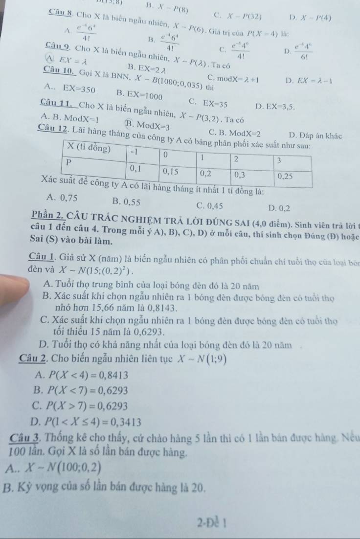 (13,8) B. X-P(8) C. X-P(32) D. X-P(4)
Câu 8. Cho X là biển ngẫu nhiên, X-P(6). Giá trị của P(X=4) là:
A.  (e^(-5)6^4)/4!  B.  (e^(-4)6^4)/4!  C.  (e^(-4)4^6)/4!   (e^(-1)4^5)/6! 
D.
Câu 9. Cho X là biến ngẫu nhiên, X-P(lambda )
a EX=lambda B. EX=2lambda . Ta có
Câu 10. Gọi X là BNN, X-B(1000;0,035) thì
C. modX=lambda +1 D. EX=lambda -1
A.. EX=350 B. EX=1000 C. EX=35
D. EX=3,5.
Câu 11. Cho X là biển ngẫu nhiên, X-P(3,2). Ta có
A. B. Mod X=1 B. Mod X=3
C. B. Mod X=2 D. Đấp ản khác
Câu 12. Lãi hàng tháng của
ng là:
A. 0,75 B. 0,55 D. 0,2
C. 0,45
Phần 2, CÂU TRÁC NGHIỆM TRẢ LỜI ĐÚNG SAI (4,0 điểm). Sinh viên trả lời t
câu 1 đến câu 4. Trong mỗi ý A), B), C), D) ở mỗi câu, thí sinh chọn Đúng (Đ) hoặc
Sai (S) vào bài làm.
Câu 1. Giả sử X (năm) là biến ngẫu nhiên có phân phối chuẩn chi tuổi thọ của loại bón
dèn và Xsim N(15;(0,2)^2).
A. Tuổi thọ trung bình của loại bóng đèn đó là 20 năm
B. Xác suất khi chọn ngẫu nhiên ra 1 bóng đèn được bóng đèn có tuổi thọ
nhỏ hơn 15,66 năm là 0,8143.
C. Xác suất khi chọn ngẫu nhiên ra 1 bóng đèn được bóng đèn có tuổi thọ
tối thiều 15 năm là 0,6293.
D. Tuổi thọ có khả năng nhất của loại bóng đèn đó là 20 năm
Câu 2. Cho biến ngẫu nhiên liên tục X-N(1;9)
A. P(X<4)=0,8413
B. P(X<7)=0,6293
C. P(X>7)=0,6293
D. P(1
Câu 3. Thống kê cho thấy, cứ chào hàng 5 lần thì có 1 lần bán được hàng. Nếu
100 lần. Gọi X là số lần bán được hàng.
A.. X-N(100;0,2)
B. Kỳ vọng của số lần bán được hàng là 20.
2-Để 1