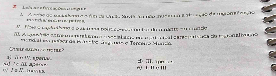 Leia as afirmações a seguir.
I. A crise do socialismo e o fim da União Soviética não mudaram a situação da regionalização
mundial entre os países.
II. Hoje o capitalismo é o sistema político-econômico dominante no mundo.
III. A oposição entre o capitalismo e o socialismo era a principal característica da regionalização
mundial em países de Primeiro, Segundo e Terceiro Mundo.
Quais estão corretas?
a) II e III, apenas. d) III, apenas.
_ I e III, apenas. e) I, II e III.
c) I e II, apenas.