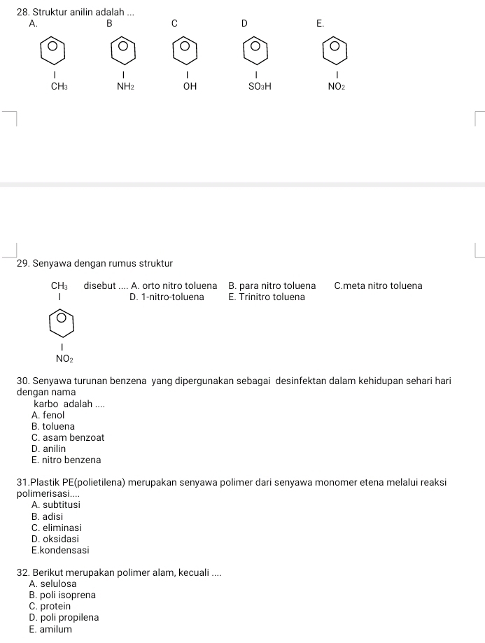 Struktur anilin adalah ...
A. B C D E.
1
|
CH_3 NH2 OH SO_3H NO_2
29. Senyawa dengan rumus struktur
CH_3 disebut .... A. orto nitro toluena B. para nitro toluena C.meta nitro toluena
D. 1 -nitro-toluena E. Trinitro toluena
|
NO_2
30. Senyawa turunan benzena yang dipergunakan sebagai desinfektan dalam kehidupan sehari hari
dengan nama
karbo adalah ....
A. fenol
B. toluena
C. asam benzoat
D. anilin
E. nitro benzena
31.Plastik PE(polietilena) merupakan senyawa polimer dari senyawa monomer etena melalui reaksi
polimerisasi....
A. subtitusi
B. adisi
C. eliminasi
D. oksidasi
E.kondensasi
32. Berikut merupakan polimer alam, kecuali ....
A. selulosa
B. poli isoprena
C. protein
D. poli propilena
E. amilum