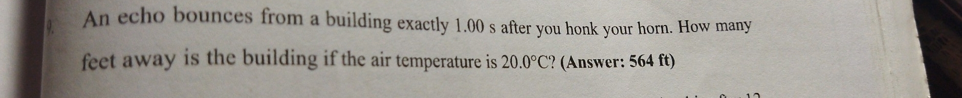 An echo bounces from a building exactly 1.00 s after you honk your horn. How many 
feet away is the building if the air temperature is 20.0°C ? (Answer: 564 ft)