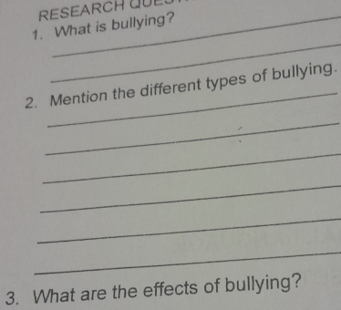 RESEARCH QUE 
1. What is bullying? 
_ 
_ 
2. Mention the different types of bullying. 
_ 
_ 
_ 
_ 
_ 
3. What are the effects of bullying?