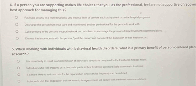 If a person you are supporting makes life choices that you, as the professional, feel are not supportive of recove
best approach for managing this?
;
Facilitate access to a more restrictive and intense level of service, such as inpatient or partial hospital programs
Discharge the person from your care and recommend another professional for the person to work with
Call someone in the person's support network and ask them to encourage the person to follow treatment recommendations
Discuss the issue openly with the person, "peel the onion," and document the discussion in their health record.
5. When working with individuals with behavioral health disorders, what is a primary benefit of person-centered plan
research?
It is more likelly to result in a full remission of psychiatric symptoms compared to the traditional medical model.
Individuals who feell engaged as active participants in their treatment are more likely to remain in treatment
It is more likely to reduce costs for the organization since service frequency can be reduced.
Individuals who feel engaged in their treatment planning process will comply with treatment recommendations