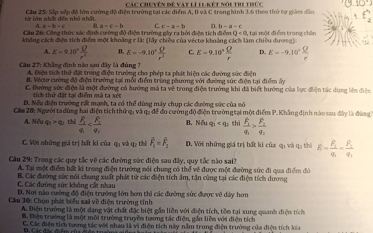 Các chuyên đẻ vát lí 11-két nói tri thức
Câu 25: Sắp xếp độ lớn cường độ điện trường tại các điểm A, B và C trong hình 3.6 theo thứ tự giảm dân
từ lớn nhất đến nhỏ nhất.
A. a-b-c B. a-c-b C. c-a-b D. b-a-c
Câu 26: Công thức xác định cường độ điện trường gây ra bởi điện tích điểm Q<0</tex> , tại một điểm trong chân
không cách điện tích điểm một khoảng r là: (lấy chiều của véctơ khoảng cách làm chiều dương):
A. E=9.10^9 Q/r^2  B. E=-9.10^9 Q/r^2  C. E=9.10^9 Q/r  D. E=-9.10^9 Q/r 
Câu 27: Khẳng định nào sau đây là đúng ?
A. Điện tích thử đặt trong điện trường cho phép ta phát hiện các đường sức điện
B. Véctơ cường độ điện trường tại mỗi điểm trùng phương với đường sức điện tại điểm ấy
C. Đường sức điện là một đường có hướng mà ta vẽ trong điện trường khi đã biết hướng của lực điện tác dụng lên điện
tích thử đặt tại điểm mà ta xét
D. Nếu điện trường rất mạnh, ta có thể dùng máy chụp các đường sức của nó
Câu 28: Người ta dùng hai điện tích thử q_1 và q_2 : để đo cường độ điện trường tại một điểm P. Khẳng định nào sau đây là đúng?
A. Nếu q_1>q_2 thì frac overline F_1q_1 B. Nếu q_1 thì frac vector F_1q_1>frac vector F_2q_2
C. Với những giá trị bất kì của q_1 và q_2 thì vector F_1=vector F_2 D. Với những giá trị bất kì của q_1 và q_2 thì vector E=frac vector F_1q_1=frac vector F_2q_2
Câu 29: Trong các quy tắc vẽ các đường sức điện sau đây, quy tắc nào sai?
A. Tại một điểm bất kì trong điện trường nói chung có thể vẽ được một đường sức đi qua điểm đó
B. Các đường sức nói chung xuất phát từ các điện tích âm, tận cùng tại các điện tích dương
C. Các đường sức không cắt nhau
D. Nơi nào cường độ điện trường lớn hơn thì các đường sức được vẽ dày hơn
Câu 30: Chọn phát biểu sai về điện trường tĩnh
A. Điện trường là một dạng vật chất đặc biệt gắn liền với điện tích, tồn tại xung quanh điện tích
B. Điện trường là một môi trường truyền tương tác điện, gắn liền với điện tích
C. Các điện tích tương tác với nhau là vì điện tích này nằm trong điện trường của điện tích kia
D. Các đặc điểm của điện trưc