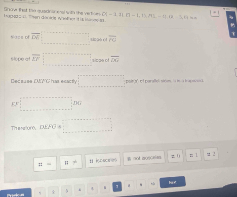 Show that the quadrilateral with the vertices 
trapezoid. Then decide whether it is isosceles. D(-3,3), E(-1,1), F(1,-4), G(-3,0) is a 
slope of overline DE slope of overline FG
slope of overline EF slope of overline DG
Because DEFG has exactly pair(s) of paraïlel sides, it is a trapezoid.
EF
□ 
DC
Therefore, DEFG is 
::= :; #: isosceles = not isosceles ;; () :; 1; 2
Previous 1 2 3 4 5 6 7 8
9 10 Ne x1