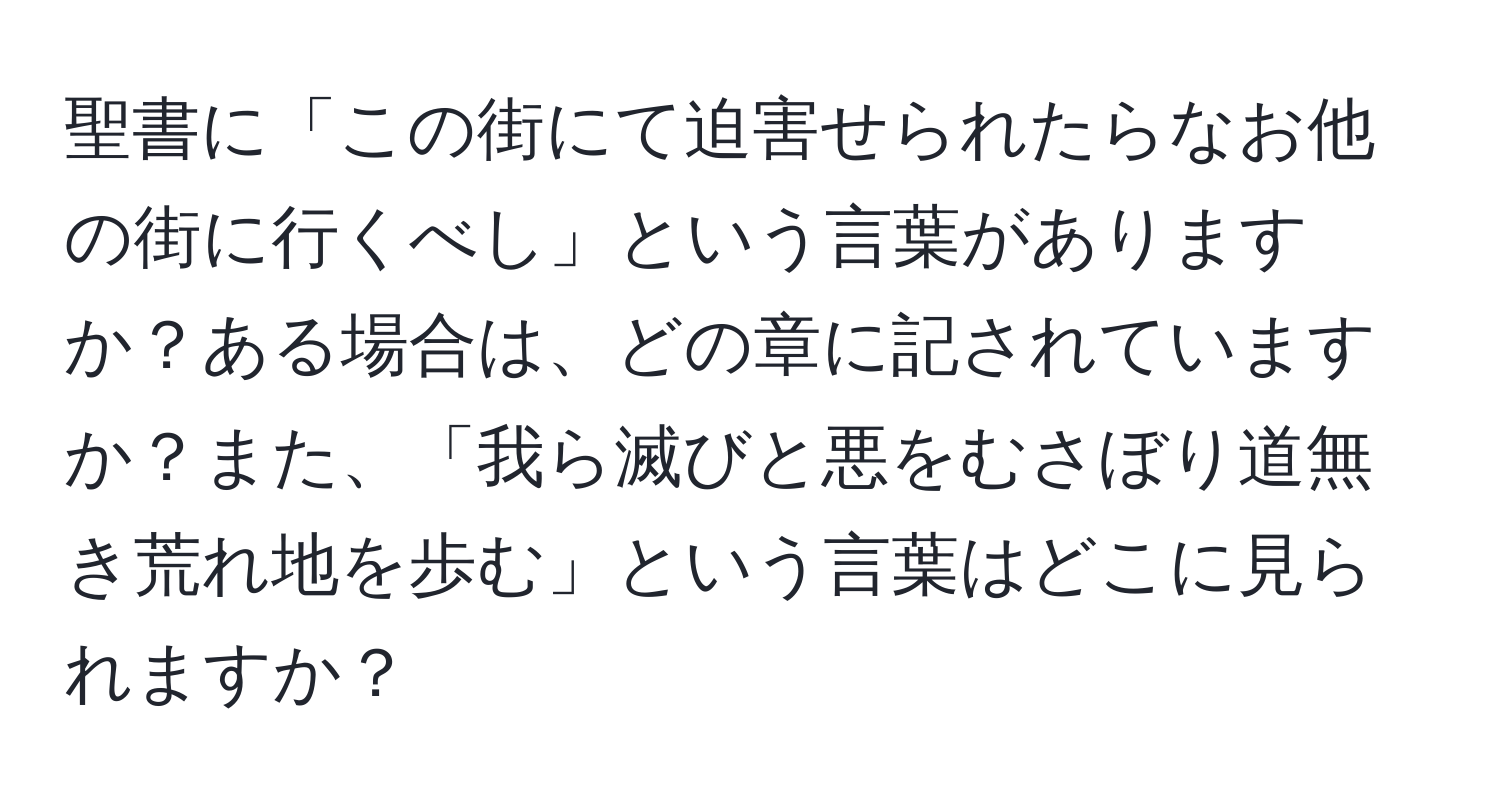 聖書に「この街にて迫害せられたらなお他の街に行くべし」という言葉がありますか？ある場合は、どの章に記されていますか？また、「我ら滅びと悪をむさぼり道無き荒れ地を歩む」という言葉はどこに見られますか？