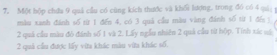 Một hộp chứa 9 quả cầu có cùng kích thước và khối lượng, trong đó có 4 qải 1 
màu xanh đánh số từ 1 đến 4, có 3 quả cầu màu vàng đánh số từ 1 đế 3
2 quả cầu màu đỏ đánh số 1 và 2. Lấy ngẫu nhiên 2 quả cầu từ hộp. Tính xác vá
2 quả cầu được lấy vừa khác màu vừa khác số,