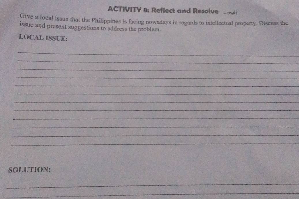 ACTIVITY 8: Reflect and Resolve a 
Give a local issue that the Philippines is facing nowadays in regards to intellectual property. Discuss the 
issue and present suggestions to address the problem. 
LOCAL ISSUE: 
_ 
_ 
_ 
_ 
_ 
_ 
_ 
_ 
_ 
_ 
_ 
_ 
SOLUTION: 
_ 
_