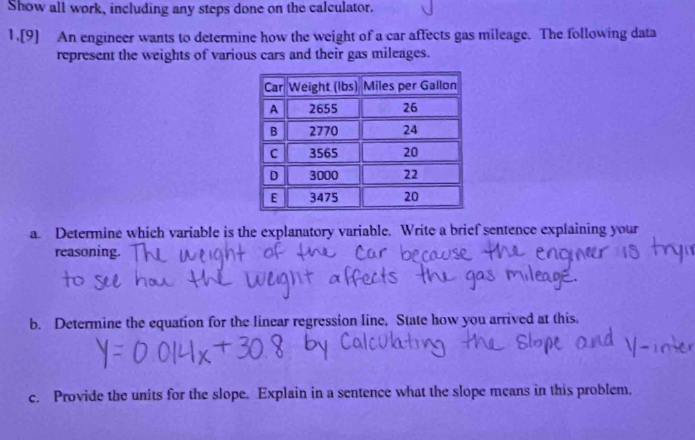 Show all work, including any steps done on the calculator. 
1.[9] An engineer wants to determine how the weight of a car affects gas mileage. The following data 
represent the weights of various cars and their gas mileages. 
a. Determine which variable is the explanatory variable. Write a brief sentence explaining your 
reasoning. 
b. Determine the equation for the linear regression line. State how you arrived at this. 
c. Provide the units for the slope. Explain in a sentence what the slope means in this problem.