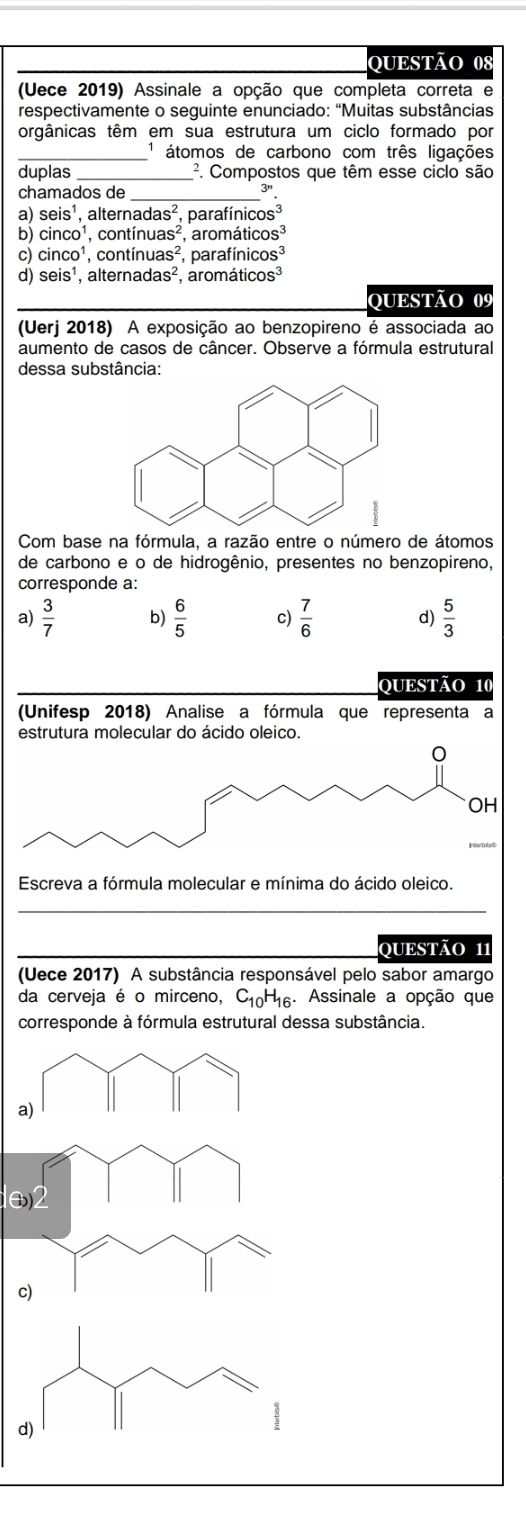 (Uece 2019) Assinale a opção que completa correta e
respectivamente o seguinte enunciado: “Muitas substâncias
orgânicas têm em sua estrutura um ciclo formado por
_1 átomos de carbono com três ligações
duplas _². Compostos que têm esse ciclo são
chamados de_
31
a) seis^1, , alter nadas^2 parafír icos^3
b) cinco^1, cor tinuas^2 , aromá ticos^3
cì cinco^1 cor tinuas^2, para finicos^3
d) seis^1 , alte rnadas^2 arom aticos^3
QUESTÃo 09
(Uerj 2018) A exposição ao benzopireno é associada ao
aumento de casos de câncer. Observe a fórmula estrutural
dessa substância:
Com base na fórmula, a razão entre o número de átomos
de carbono e o de hidrogênio, presentes no benzopireno,
corresponde a:
a)  3/7  b)  6/5  c)  7/6  d)  5/3 
QUESTÃO 10
(Unifesp 2018) Analise a fórmula que representa a
estrutura molecular do ácido oleico.
0
OH
Escreva a fórmula molecular e mínima do ácido oleico.
OUESTÃO 11
(Uece 2017) A substância responsável pelo sabor amargo
da cerveja é o mirceno, C_10H_16. Assinale a opção que
corresponde à fórmula estrutural dessa substância.
a)
2
c)