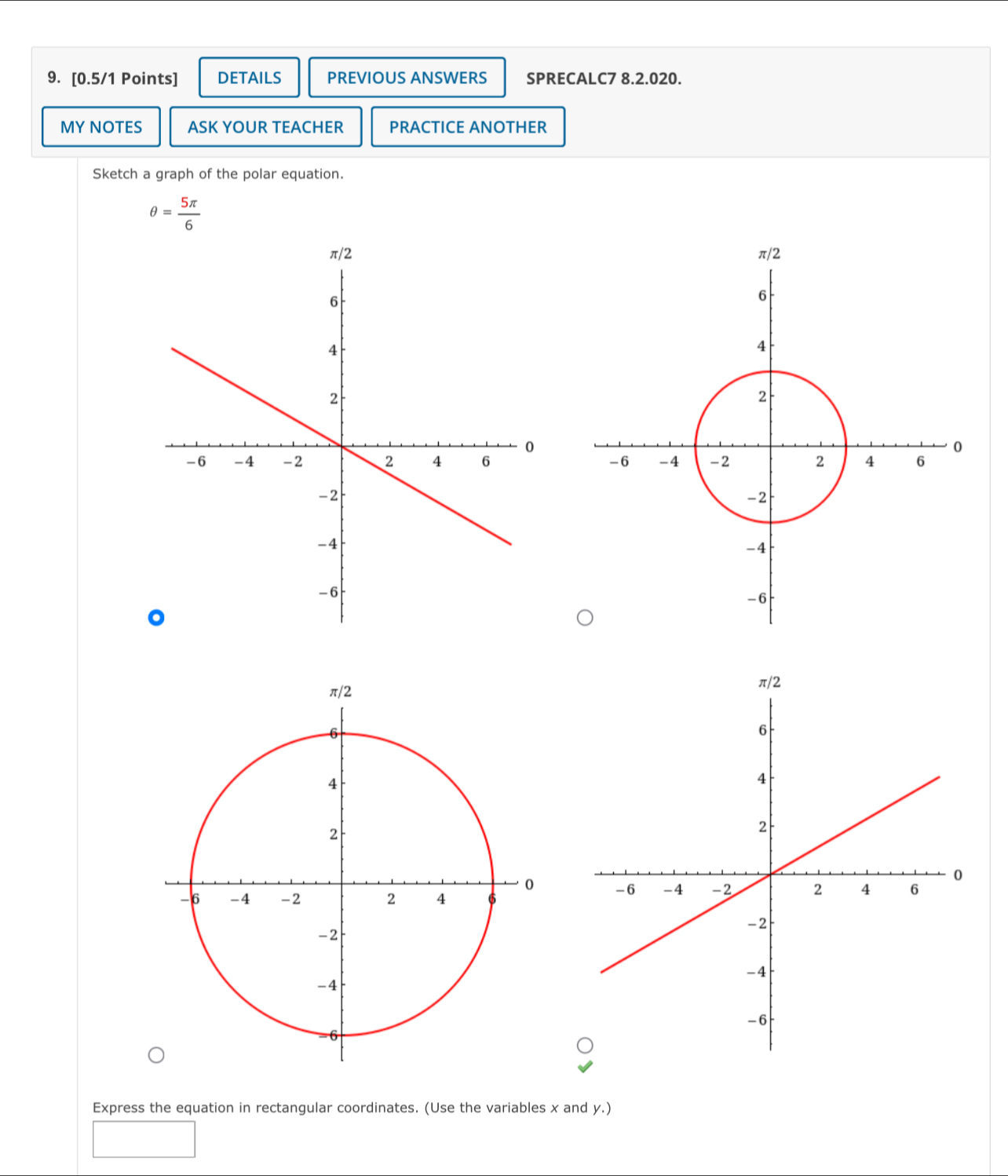 DETAILS PREVIOUS ANSWERS SPRECALC7 8.2.020. 
MY NOTES ASK YOUR TEACHER PRACTICE ANOTHER 
Sketch a graph of the polar equation.
θ = 5π /6 

Express the equation in rectangular coordinates. (Use the variables x and y.)