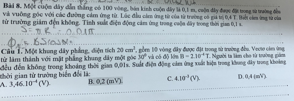 Một cuộn dây dẫn thắng có 100 vòng, bán kính cuộn dây là 0, 1 m, cuộn dây được đặt trong từ trường đều
và vuông góc với các đường cảm ứng từ. Lúc đầu cảm ứng từ của từ trường có giá trị 0,4 T. Biết cảm ứng từ của
từ trường giảm đến không. Tính suất điện động cảm ứng trong cuộn dây trong thời gian 0, 1 s.
Câu 1. Một khung dây phẳng, diện tích 20cm^2 7, gồm 10 vòng dây được đặt trong từ trường đều. Vectơ cảm ứng
từ làm thành với mặt phắng khung dây một góc 30° và có độ lớn B=2.10^(-4)T * Người ta làm cho từ trường giảm
đều đến không trong khoảng thời gian 0,01s. Suất điện động cảm ứng xuất hiện trong khung dây trong khoảng
thời gian từ trường biến đổi là:
A. 3,46.10^(-4)(V). B. 0,2 (mV).
C. 4.10^(-3)(V). D. 0,4 (mV).