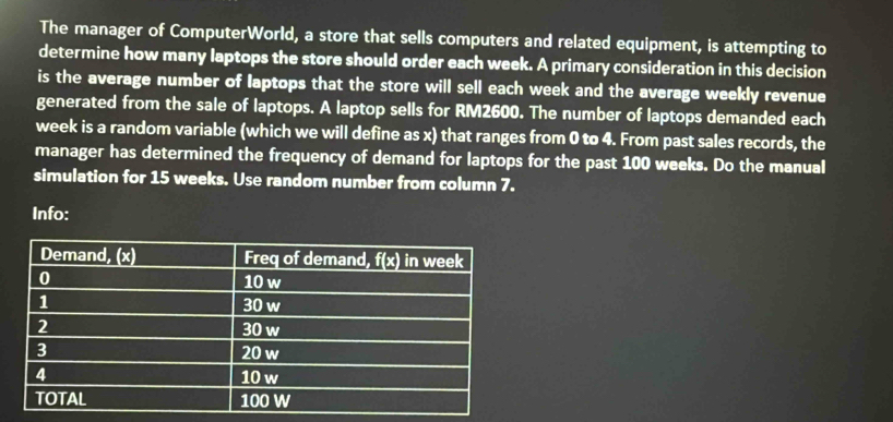 The manager of ComputerWorld, a store that sells computers and related equipment, is attempting to 
determine how many laptops the store should order each week. A primary consideration in this decision 
is the average number of laptops that the store will sell each week and the average weekly revenue 
generated from the sale of laptops. A laptop sells for RM2600. The number of laptops demanded each
week is a random variable (which we will define as x) that ranges from 0 to 4. From past sales records, the 
manager has determined the frequency of demand for laptops for the past 100 weeks. Do the manual 
simulation for 15 weeks. Use random number from column 7. 
Info: