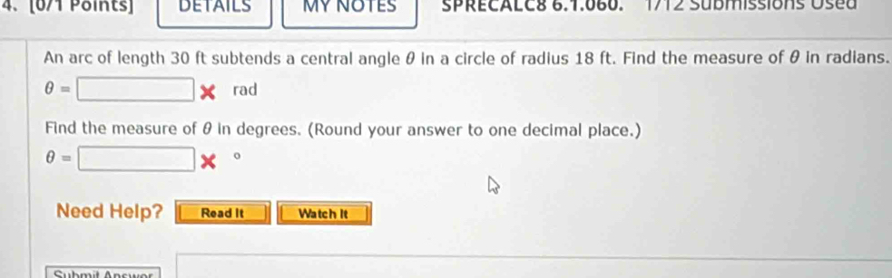 DETAILS MY NOTES SPRECALC8 6.1.060. 1712 SUbMissionS Used 
An arc of length 30 ft subtends a central angle θ in a circle of radius 18 ft. Find the measure of θ in radians.
θ = □ * rad
Find the measure of θ in degrees. (Round your answer to one decimal place.)
θ =□ *°
Need Help? Read It Watch It