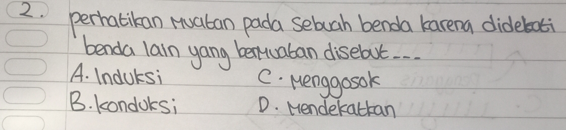 perhatikan Huaban pada sebuah benda karena dideboti
benda lain yang bentuaban disebut. .
A. Induksi C. Menggosok
B. kondoksi D. Mendekatkan