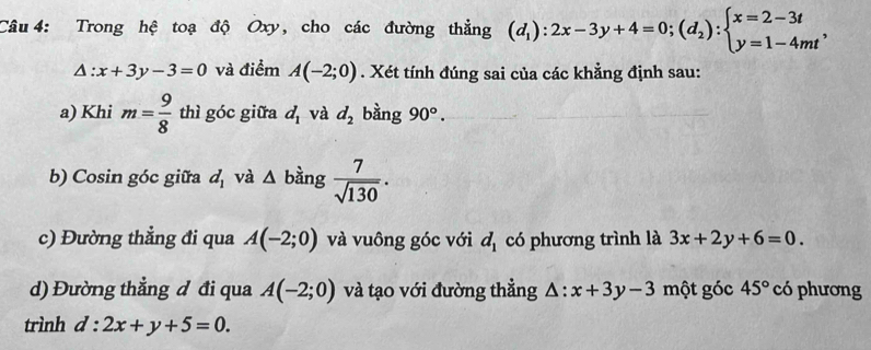 Trong hệ toạ độ Oxy, cho các đường thẳng (d_1):2x-3y+4=0;(d_2):beginarrayl x=2-3t y=1-4mtendarray. ,
△ :x+3y-3=0 và điểm A(-2;0). Xét tính đúng sai của các khẳng định sau: 
a) Khi m= 9/8  thì góc giữa d_1 và d_2 bằng 90°. 
b) Cosin góc giữa d_1 và △ b àng  7/sqrt(130) . 
c) Đường thẳng đi qua A(-2;0) và vuông góc với d_1 có phương trình là 3x+2y+6=0. 
d) Đường thẳng đ đi qua A(-2;0) và tạo với đường thẳng △ :x+3y-3 một góc 45° có phương 
trình d:2x+y+5=0.