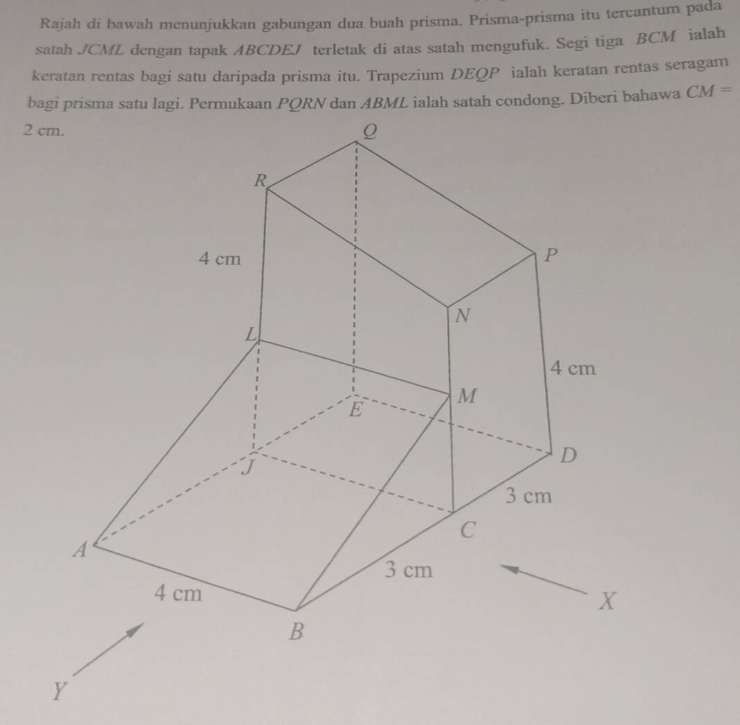 Rajah di bawah menunjukkan gabungan dua buah prisma. Prisma-prisma itu tercantum pada 
satah JCML dengan tapak ABCDEJ terletak di atas satah mengufuk. Segi tiga BCM ialah 
keratan rentas bagi satu daripada prisma itu. Trapezium DEQP ialah keratan rentas seragam 
. CM=