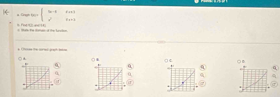 Points: 0.75 of 1
a Graph f(x)=beginarrayl 5x-6ifx≤ 3 x^2ifx>3endarray.
b. Find f(2) and f(4)
c. Stats the domain of the function.
a. Choose the correct graph below
A
B.
C.
D.