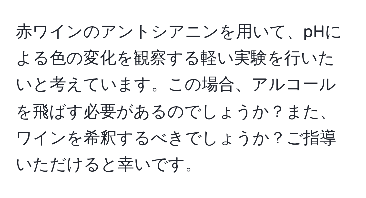 赤ワインのアントシアニンを用いて、pHによる色の変化を観察する軽い実験を行いたいと考えています。この場合、アルコールを飛ばす必要があるのでしょうか？また、ワインを希釈するべきでしょうか？ご指導いただけると幸いです。