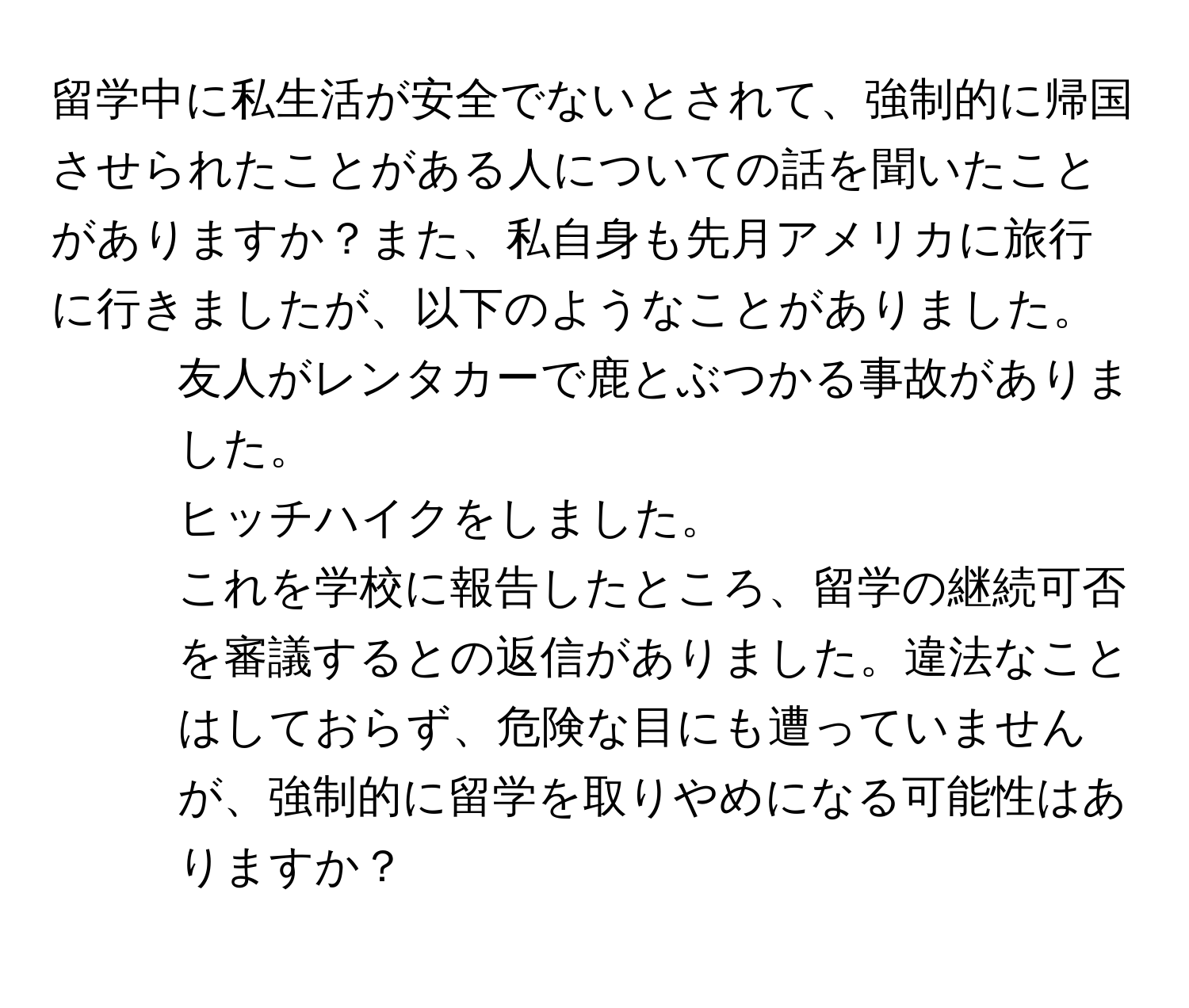 留学中に私生活が安全でないとされて、強制的に帰国させられたことがある人についての話を聞いたことがありますか？また、私自身も先月アメリカに旅行に行きましたが、以下のようなことがありました。  
1. 友人がレンタカーで鹿とぶつかる事故がありました。  
2. ヒッチハイクをしました。  
これを学校に報告したところ、留学の継続可否を審議するとの返信がありました。違法なことはしておらず、危険な目にも遭っていませんが、強制的に留学を取りやめになる可能性はありますか？