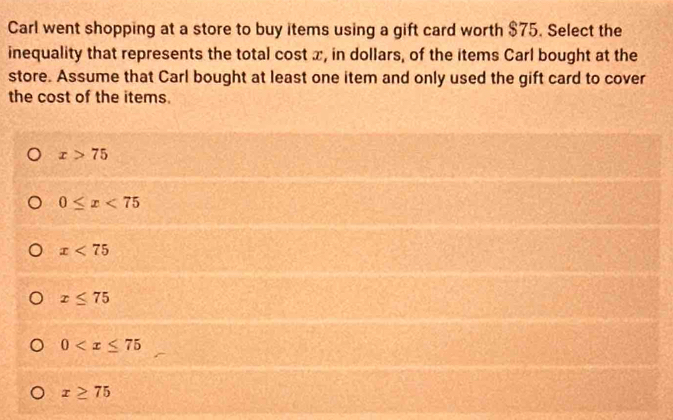 Carl went shopping at a store to buy items using a gift card worth $75. Select the
inequality that represents the total cost x, in dollars, of the items Carl bought at the
store. Assume that Carl bought at least one item and only used the gift card to cover
the cost of the items.
x>75
0≤ x<75</tex>
x<75</tex>
x≤ 75
0
x≥ 75