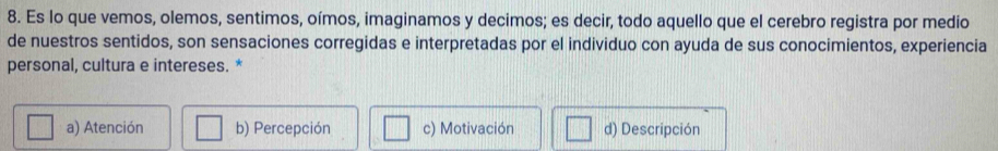 Es lo que vemos, olemos, sentimos, oímos, imaginamos y decimos; es decir, todo aquello que el cerebro registra por medio
de nuestros sentidos, son sensaciones corregidas e interpretadas por el individuo con ayuda de sus conocimientos, experiencia
personal, cultura e intereses. *
a) Atención b) Percepción c) Motivación d) Descripción