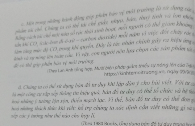 Một trong những hành động góp phần bảo vệ môi trường là sự dụng các 
phẩm tái chế. Chúng ta có thể tái chế giấy, nhựa, báo, thuý tinh và lon nhâm 
Bằng cách tái chế một nừa số rác thái sinh hoạt, mỗi người có thể giám khoảng 
tán khi CO , (các-bon đi-ô-xit - carbon dioxide) mỗi năm vì việc đốt cháy rác 
làm tăng mừc độ CO trong khi quyển. Đây là tác nhân chính gây ra hiệu ứng 
kinh và sự nóng lên toàn cầu. Vì vậy, con người nên lựa chọn các sản phẩm t 
để có thể góp phân bào vệ môi trường. 
(Theo Lan Anh tổng hợp, Mười biện pháp giảm thiếu sự nóng lên của Trái n 
https://kinhtemoitruong.vn, ngày 09/9/2 
đ. Chúng ta có thể sử dụng bản đồ tư duy khi lập dàn ý cho bài viết. Với tự có 
là một công cụ sắp xếp thông tin hiệu quả, bản đồ tư duy có thể tổ chức và hệ tị 
hoá những ý tưởng lộn xộn, thiểu mạch lạc. Vì thế, bản đồ tư duy có thể đơn g 
hoá những thách thức khi viết: hỗ trợ chúng ta xác định cần viết những gi và 
xp các ý tướng như thế nào cho hợp li. 
(Theo 1980 Books, ng du ng b ản đổ tự d u to