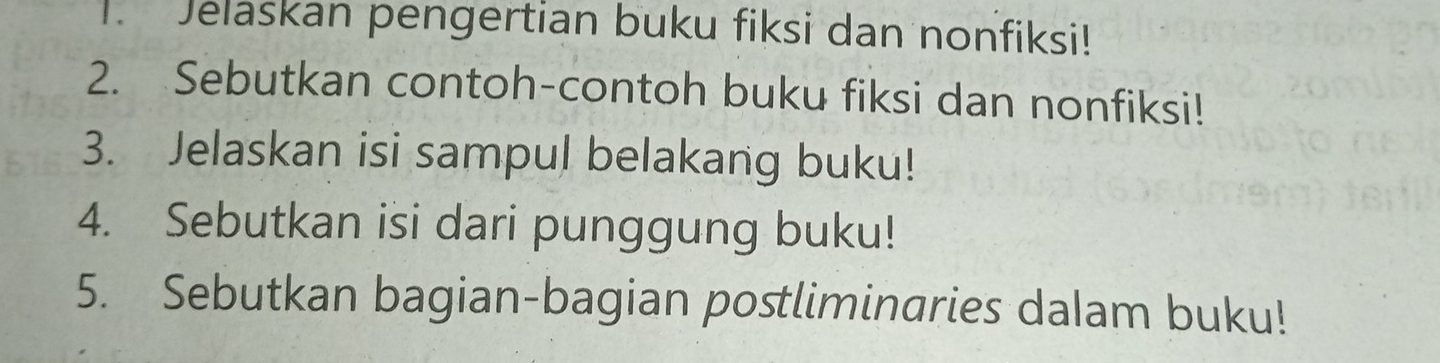 Jelaskan pengertian buku fiksi dan nonfiksi! 
2. Sebutkan contoh-contoh buku fiksi dan nonfiksi! 
3. Jelaskan isi sampul belakang buku! 
4. Sebutkan isi dari punggung buku! 
5. Sebutkan bagian-bagian postliminaries dalam buku!