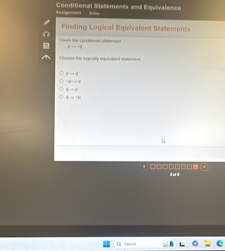 Conditional Statements and Equivalence
Assignment Activo
Finding Logical Equivalent Statements
Given the conditional statement
pto sim q
Choose the logically equivalent statement
pto q
sim pto q
qto p
qto sim p
dors
Search