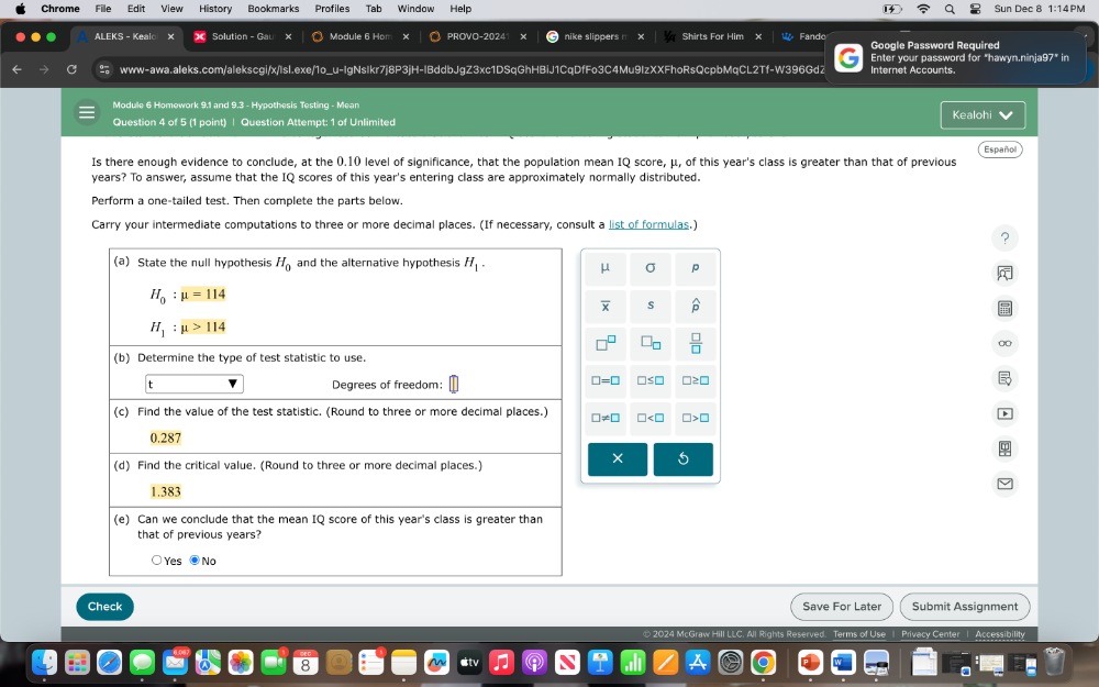 Chrome Fille Edit View History Bookmarks Profiles Tab Window  Help Sun Dec 8
ALEKS - Keal X Solution - Gau X Module 6 Hom PROVO-2024 nike slippers . Shirts For Him × Fando Google Password Required
Enter your password for "hawyn.ninja97" in
www-awa.aleks.com/alekscgi/x/Isl.exe/1o_u-IgNsIkr7j8P3jH-IBddbJgZ3xc1DSqGhHBiJ1CqDfFo3C4Mu9IzXXFhoRsQcpbMqCL2Tf-W396Gd2 Internet Accounts.
Module 6 Homework 9.1 and 9.3 - Hypothesis Testing - Mean Kealohi
Question 4 of 5 (1 point) | Question Attempt: 1 of Unlimited
Is there enough evidence to conclude, at the 0.10 level of significance, that the population mean IQ score, μ, of this year's class is greater than that of previous Español
years? To answer, assume that the IQ scores of this year's entering class are approximately normally distributed.
Perform a one-tailed test. Then complete the parts below.
Carry your intermediate computations to three or more decimal places. (If necessary, consult a list of formulas.)
?
0
Check Save For Later Submit Assignment
Terms of Use Privacy Center Accessibility