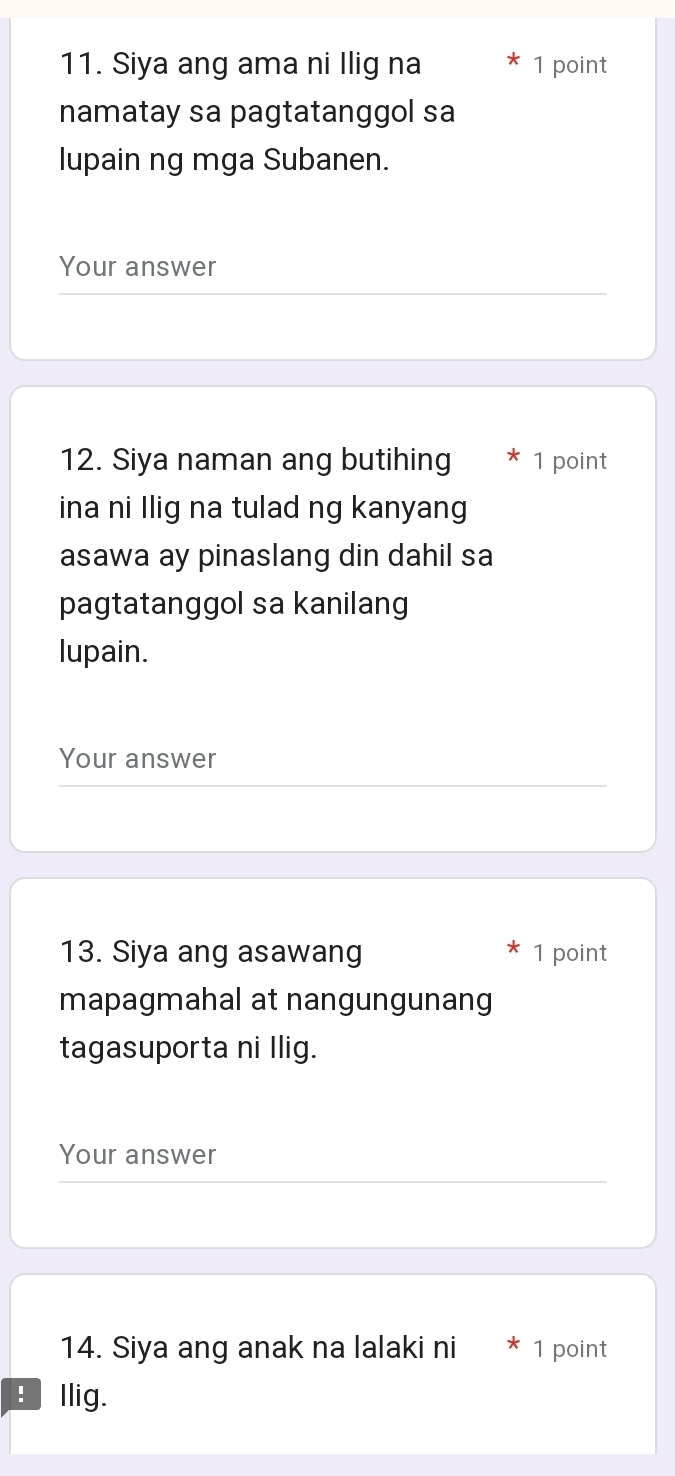 Siya ang ama ni Ilig na 1 point 
namatay sa pagtatanggol sa 
lupain ng mga Subanen. 
Your answer 
12. Siya naman ang butihing 1 point 
ina ni Ilig na tulad ng kanyang 
asawa ay pinaslang din dahil sa 
pagtatanggol sa kanilang 
lupain. 
Your answer 
13. Siya ang asawang 1 point 
mapagmahal at nangungunang 
tagasuporta ni Ilig. 
Your answer 
14. Siya ang anak na lalaki ni 1 point 
E Ilig.