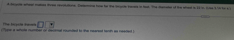 A bicycle wheel makes three revolutions. Determine how far the bicycle travels in feet. The diameter of the wheel is 22 in. (Use 3.14 for z.) 
The bicycle travels 
(Type a whole number or decimal rounded to the nearest tenth as needed.)