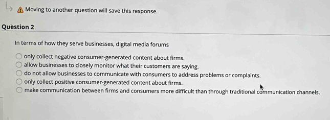 Moving to another question will save this response.
Question 2
In terms of how they serve businesses, digital media forums
only collect negative consumer-generated content about firms.
allow businesses to closely monitor what their customers are saying.
do not allow businesses to communicate with consumers to address problems or complaints.
only collect positive consumer-generated content about firms.
make communication between firms and consumers more difficult than through traditional communication channels.