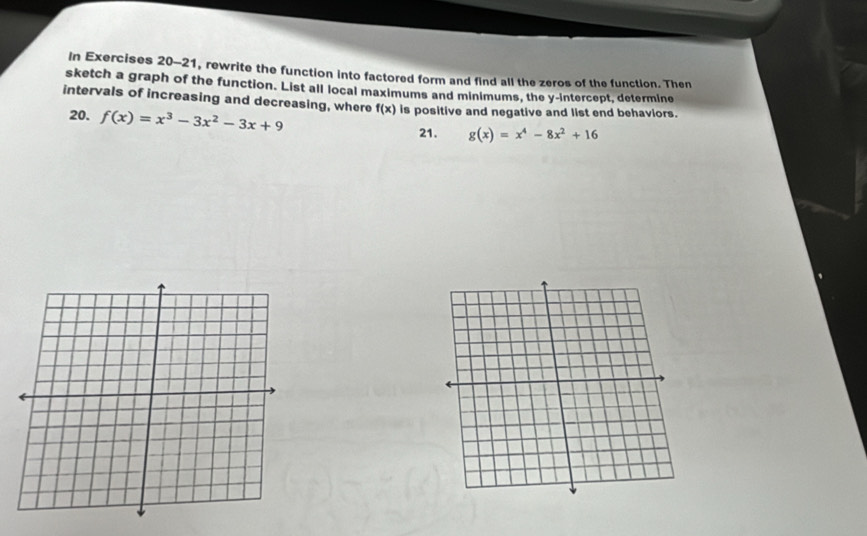 In Exercises 20-21, rewrite the function into factored form and find all the zeros of the function. Then
sketch a graph of the function. List all local maximums and minimums, the y-intercept, determine
intervals of increasing and decreasing, where f(x) is positive and negative and list end behaviors.
20. f(x)=x^3-3x^2-3x+9
21. g(x)=x^4-8x^2+16